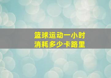 篮球运动一小时消耗多少卡路里