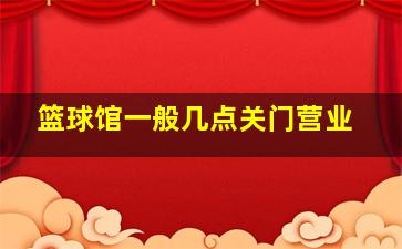 篮球馆一般几点关门营业