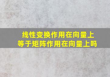 线性变换作用在向量上等于矩阵作用在向量上吗