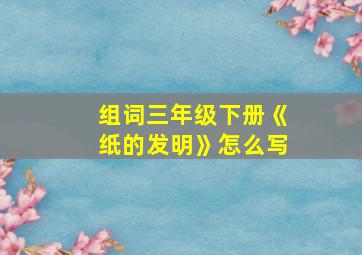 组词三年级下册《纸的发明》怎么写