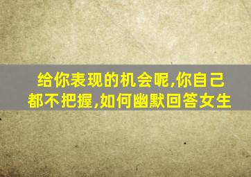 给你表现的机会呢,你自己都不把握,如何幽默回答女生