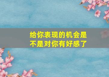 给你表现的机会是不是对你有好感了