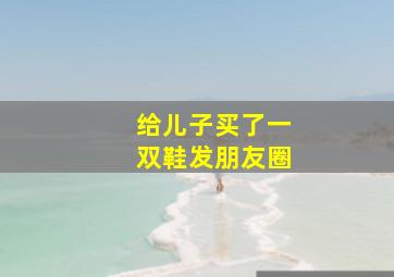 给儿子买了一双鞋发朋友圈