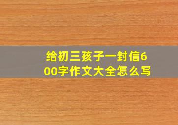 给初三孩子一封信600字作文大全怎么写