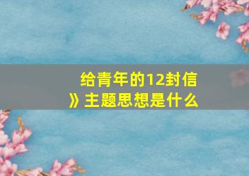 给青年的12封信》主题思想是什么