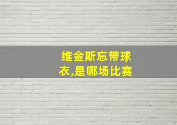 维金斯忘带球衣,是哪场比赛