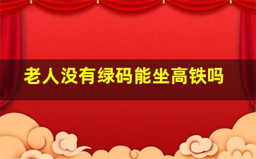 老人没有绿码能坐高铁吗