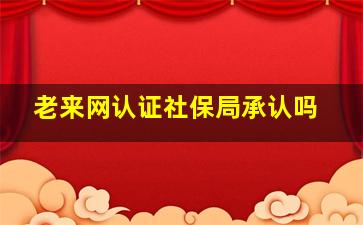 老来网认证社保局承认吗