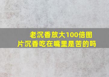 老沉香放大100倍图片沉香吃在嘴里是苦的吗