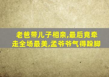 老爸带儿子相亲,最后竟牵走全场最美,孟爷爷气得跺脚