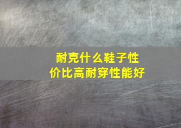 耐克什么鞋子性价比高耐穿性能好