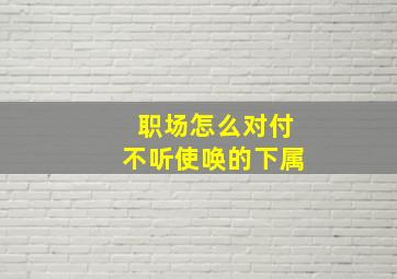 职场怎么对付不听使唤的下属