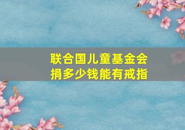 联合国儿童基金会捐多少钱能有戒指