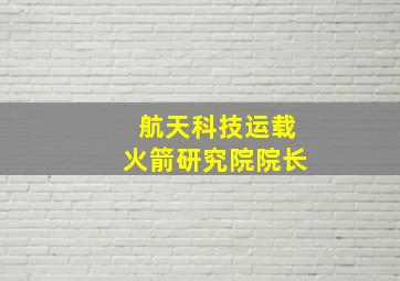 航天科技运载火箭研究院院长