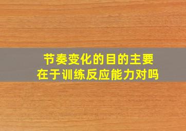 节奏变化的目的主要在于训练反应能力对吗