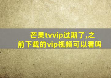 芒果tvvip过期了,之前下载的vip视频可以看吗