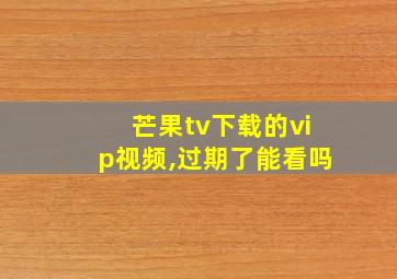 芒果tv下载的vip视频,过期了能看吗