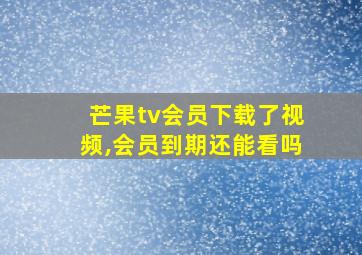 芒果tv会员下载了视频,会员到期还能看吗