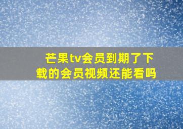 芒果tv会员到期了下载的会员视频还能看吗