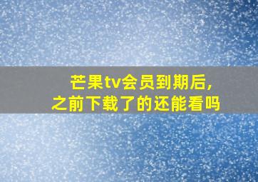 芒果tv会员到期后,之前下载了的还能看吗