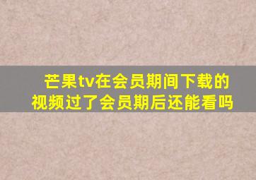 芒果tv在会员期间下载的视频过了会员期后还能看吗