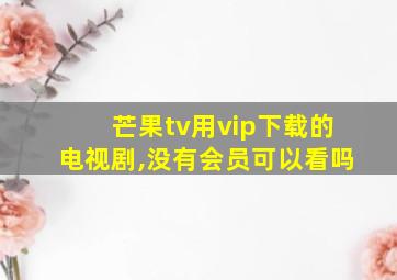 芒果tv用vip下载的电视剧,没有会员可以看吗