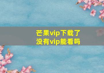 芒果vip下载了没有vip能看吗