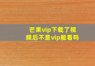 芒果vip下载了视频后不是vip能看吗