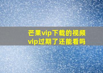 芒果vip下载的视频vip过期了还能看吗