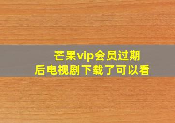 芒果vip会员过期后电视剧下载了可以看