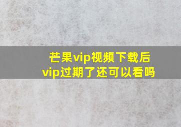 芒果vip视频下载后vip过期了还可以看吗