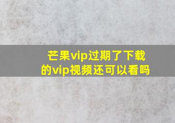 芒果vip过期了下载的vip视频还可以看吗