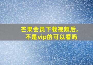 芒果会员下载视频后,不是vip的可以看吗