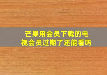 芒果用会员下载的电视会员过期了还能看吗