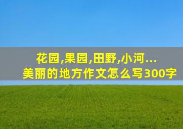 花园,果园,田野,小河...美丽的地方作文怎么写300字