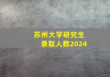 苏州大学研究生录取人数2024