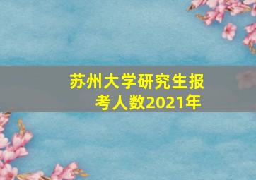 苏州大学研究生报考人数2021年