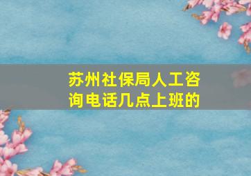 苏州社保局人工咨询电话几点上班的