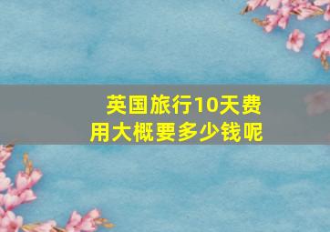 英国旅行10天费用大概要多少钱呢