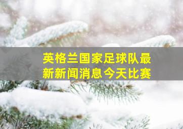 英格兰国家足球队最新新闻消息今天比赛