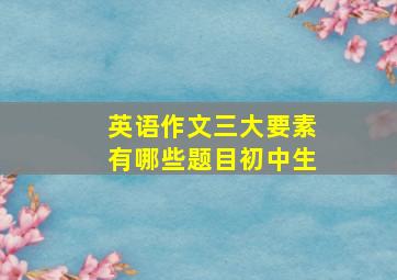 英语作文三大要素有哪些题目初中生