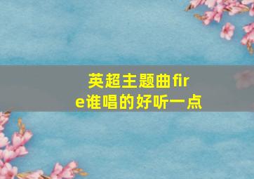 英超主题曲fire谁唱的好听一点