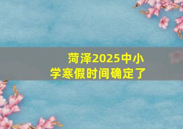 菏泽2025中小学寒假时间确定了