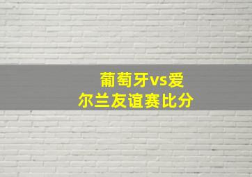 葡萄牙vs爱尔兰友谊赛比分