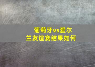 葡萄牙vs爱尔兰友谊赛结果如何