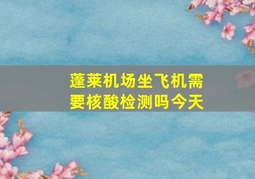 蓬莱机场坐飞机需要核酸检测吗今天