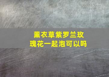 薰衣草紫罗兰玫瑰花一起泡可以吗