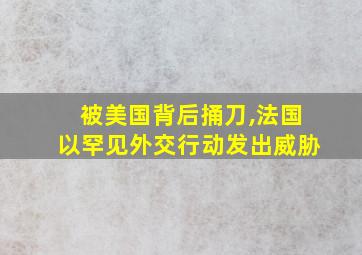 被美国背后捅刀,法国以罕见外交行动发出威胁