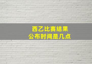 西乙比赛结果公布时间是几点