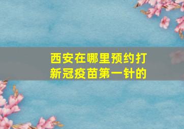 西安在哪里预约打新冠疫苗第一针的